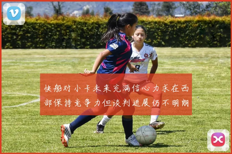快船对小卡未来充满信心力求在西部保持竞争力但谈判进展仍不明朗