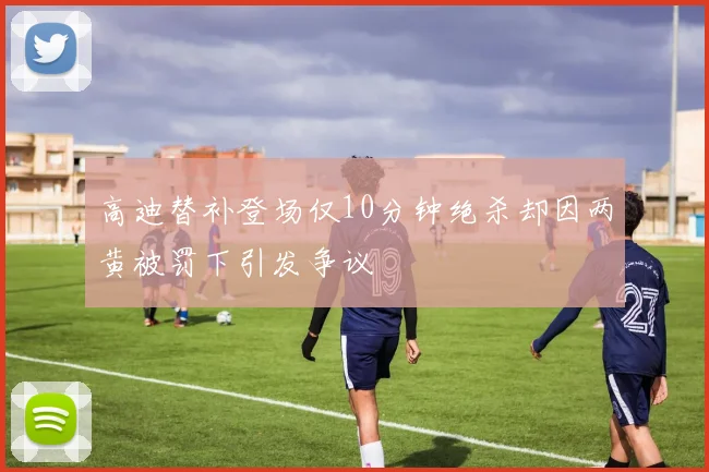 高迪替补登场仅10分钟绝杀却因两黄被罚下引发争议
