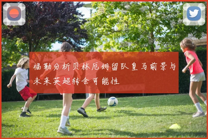 福勒分析贝林厄姆留队皇马前景与未来英超转会可能性