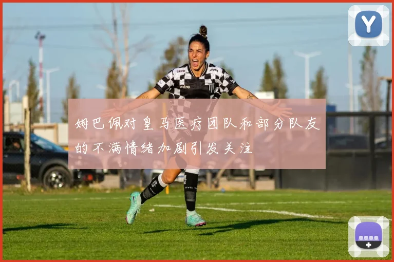 姆巴佩对皇马医疗团队和部分队友的不满情绪加剧引发关注