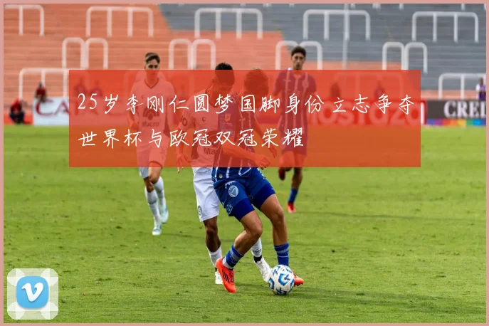 25岁李刚仁圆梦国脚身份立志争夺世界杯与欧冠双冠荣耀