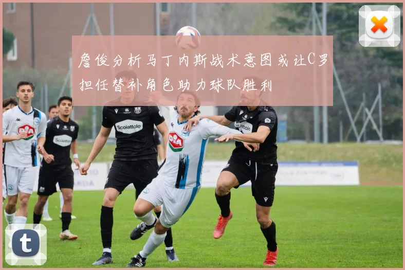 詹俊分析马丁内斯战术意图或让C罗担任替补角色助力球队胜利