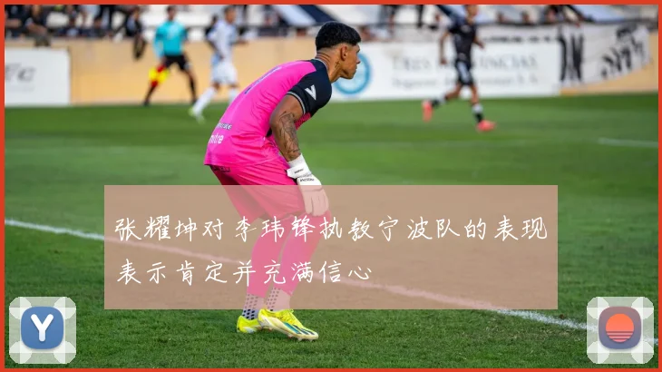 张耀坤对李玮锋执教宁波队的表现表示肯定并充满信心