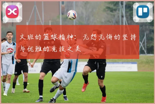 文班的篮球精神：无怨无悔的坚持与优雅的竞技之美