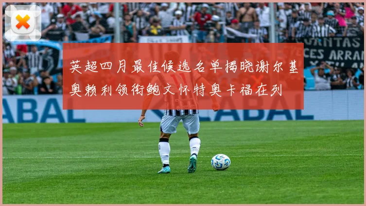 英超四月最佳候选名单揭晓谢尔基奥赖利领衔鲍文怀特奥卡福在列