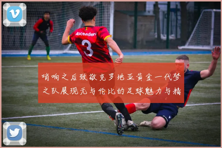 哨响之后致敬克罗地亚黄金一代梦之队展现无与伦比的足球魅力与精神