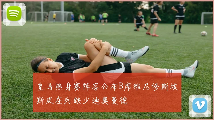 皇马热身赛阵容公布B席维尼修斯埃斯皮在列缺少迪奥曼德