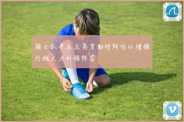 骑士队寻求交易贾勒特阿伦以增强外线火力补强阵容