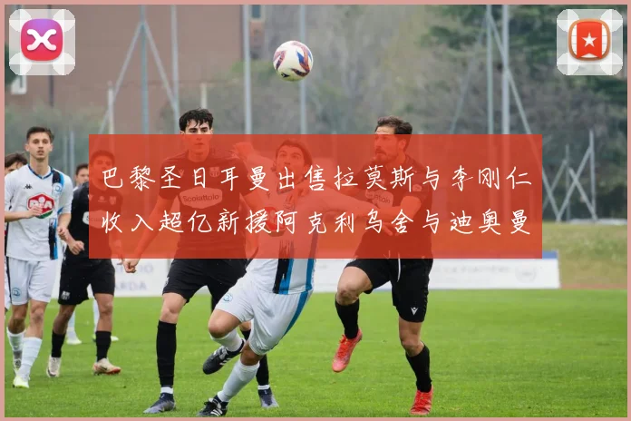 巴黎圣日耳曼出售拉莫斯与李刚仁收入超亿新援阿克利乌舍与迪奥曼德即将加盟