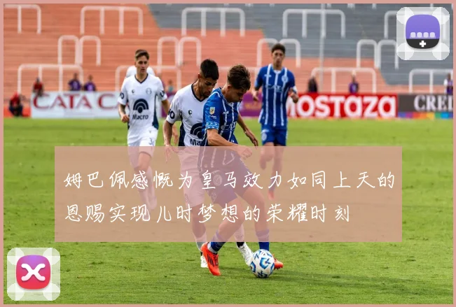 姆巴佩感慨为皇马效力如同上天的恩赐实现儿时梦想的荣耀时刻