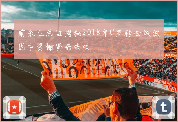 前米兰总监揭秘2018年C罗转会风波因中资撤资而告吹