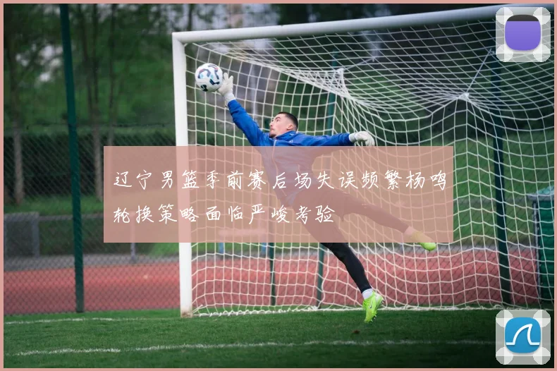 辽宁男篮季前赛后场失误频繁杨鸣轮换策略面临严峻考验