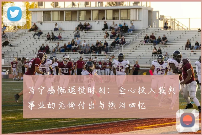 马宁感慨退役时刻：全心投入裁判事业的无悔付出与热泪回忆