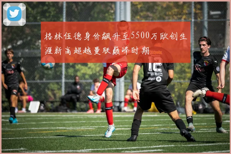 格林伍德身价飙升至5500万欧创生涯新高超越曼联巅峰时期