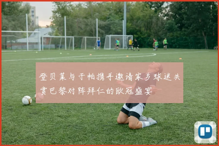 登贝莱与于帕携手邀请家乡球迷共赏巴黎对阵拜仁的欧冠盛宴