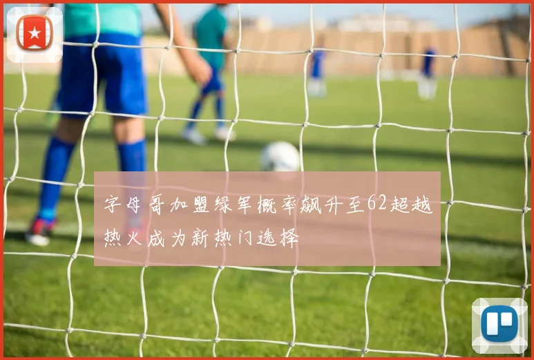 字母哥加盟绿军概率飙升至62超越热火成为新热门选择