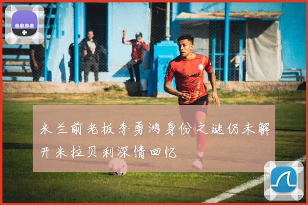 米兰前老板李勇鸿身份之谜仍未解开米拉贝利深情回忆
