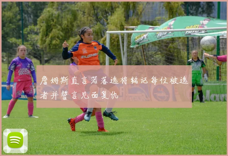 詹姆斯直言若落选将铭记每位被选者并誓言见面复仇