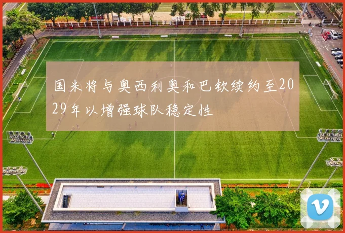 国米将与奥西利奥和巴钦续约至2029年以增强球队稳定性