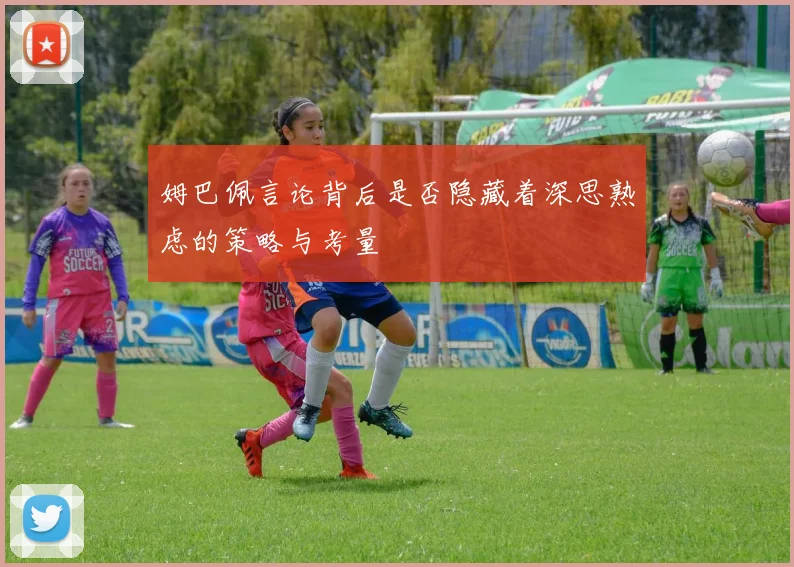 姆巴佩言论背后是否隐藏着深思熟虑的策略与考量