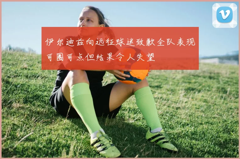 伊尔迪兹向远征球迷致歉全队表现可圈可点但结果令人失望
