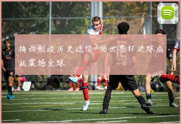 梅西创造历史连续7场世界杯进球成就震撼全球