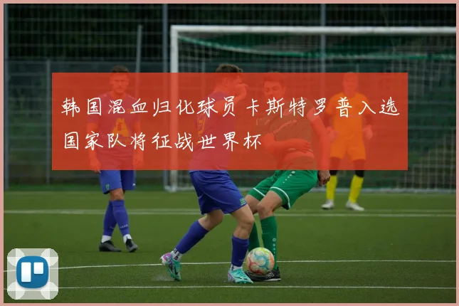 韩国混血归化球员卡斯特罗普入选国家队将征战世界杯