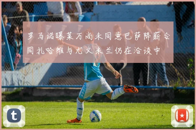 罗马诺曝莱万尚未同意巴萨降薪合同扎哈维与尤文米兰仍在洽谈中