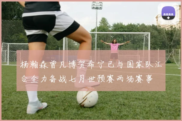 杨瀚森曾凡博贺希宁已与国家队汇合全力备战七月世预赛两场赛事