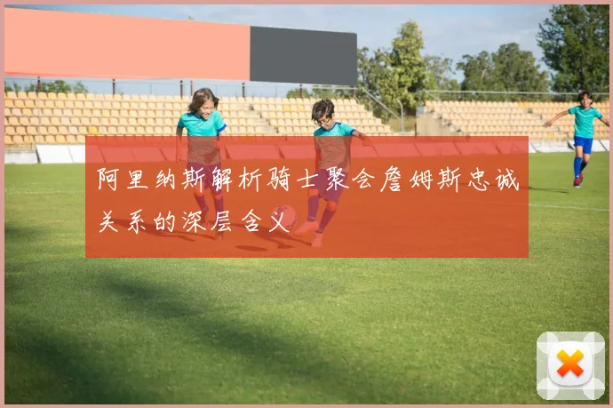 阿里纳斯解析骑士聚会詹姆斯忠诚关系的深层含义