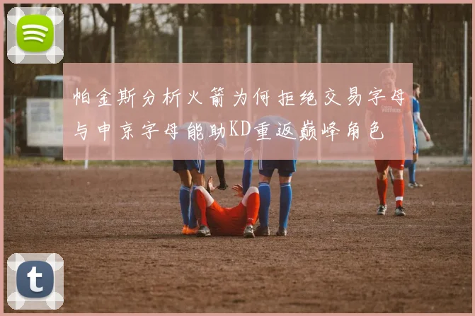 帕金斯分析火箭为何拒绝交易字母与申京字母能助KD重返巅峰角色