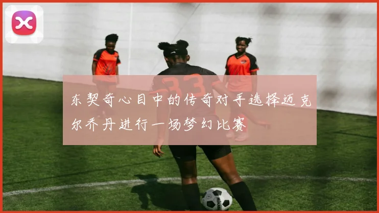 东契奇心目中的传奇对手选择迈克尔乔丹进行一场梦幻比赛