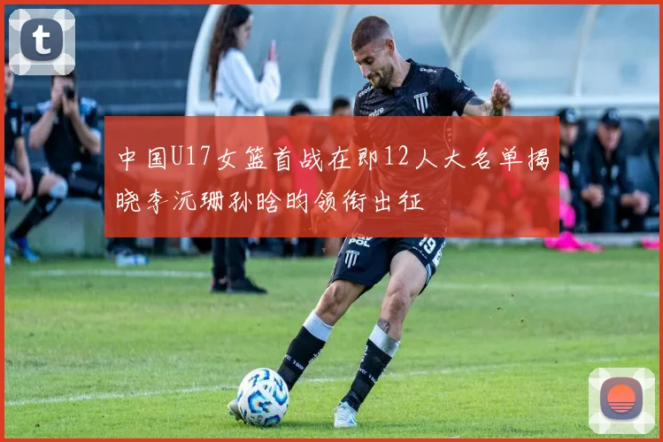 中国U17女篮首战在即12人大名单揭晓李沅珊孙晗昀领衔出征