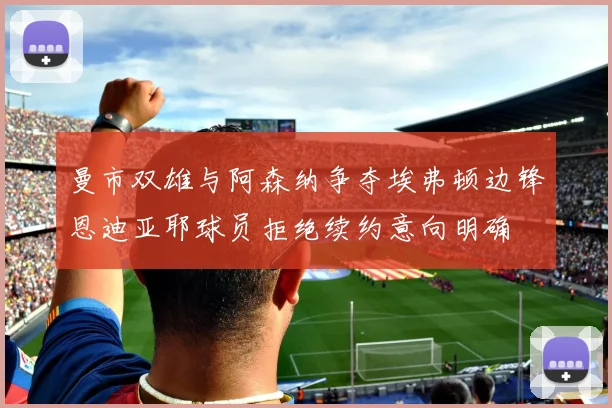 曼市双雄与阿森纳争夺埃弗顿边锋恩迪亚耶球员拒绝续约意向明确