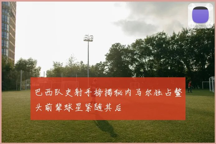 巴西队史射手榜揭秘内马尔独占鳌头前辈球星紧随其后