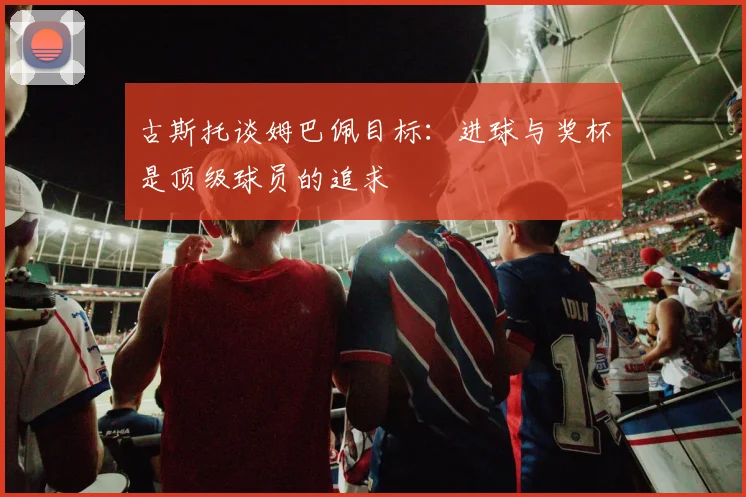 古斯托谈姆巴佩目标：进球与奖杯是顶级球员的追求