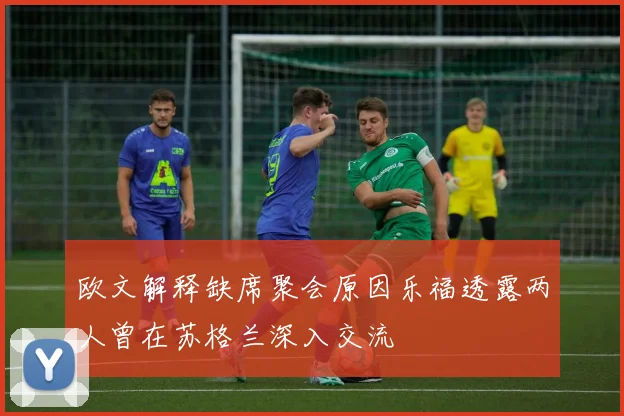 欧文解释缺席聚会原因乐福透露两人曾在苏格兰深入交流