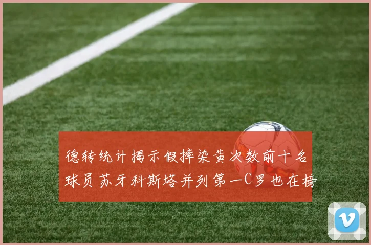 德转统计揭示假摔染黄次数前十名球员苏牙科斯塔并列第一C罗也在榜单中