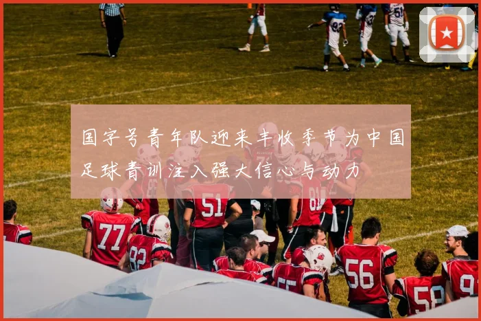 国字号青年队迎来丰收季节为中国足球青训注入强大信心与动力