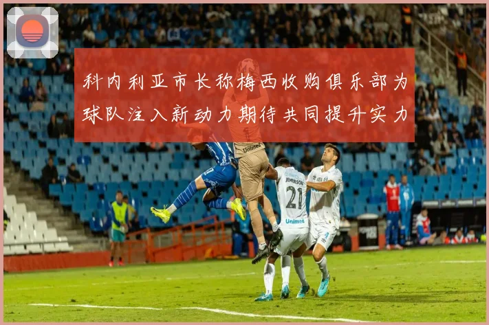 科内利亚市长称梅西收购俱乐部为球队注入新动力期待共同提升实力