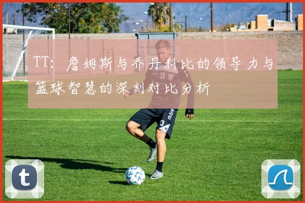 TT：詹姆斯与乔丹科比的领导力与篮球智慧的深刻对比分析