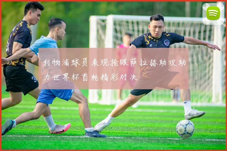 利物浦球员表现抢眼萨拉赫助攻助力世界杯首轮精彩对决