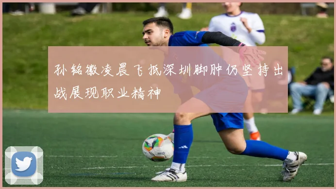 孙铭徽凌晨飞抵深圳脚肿仍坚持出战展现职业精神