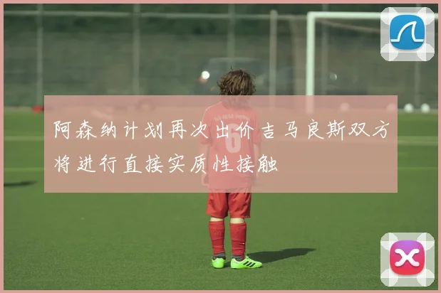阿森纳计划再次出价吉马良斯双方将进行直接实质性接触